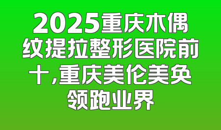 2025重庆木偶纹提拉整形医院前十，重庆美伦美奂领跑业界