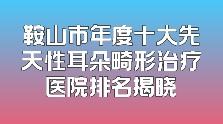 鞍山市年度十大先天性耳朵畸形治疗医院排名揭晓