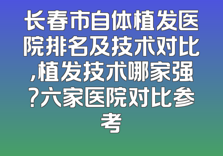 长春市自体植发医院排名及技术对比，植发技术哪家强？六家医院对比参考