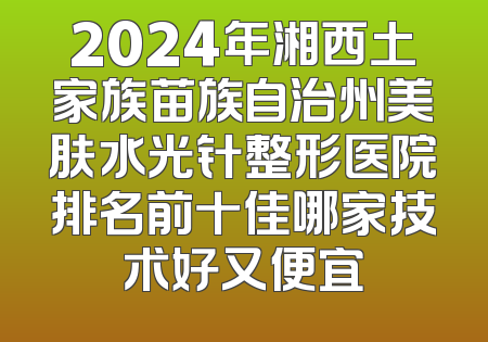 2024年湘西土家族苗族自治州美肤水光针整形医院排名前十佳哪家技术好又便宜