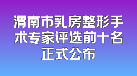 渭南市乳房整形手术专家评选前十名正式公布