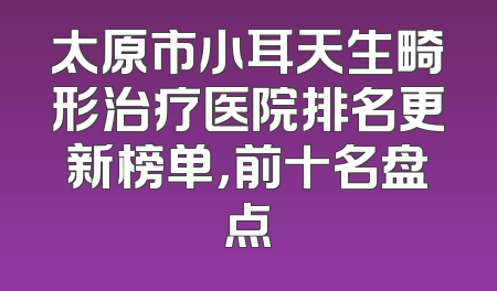 太原市小耳天生畸形治疗医院排名更新榜单，前十名盘点
