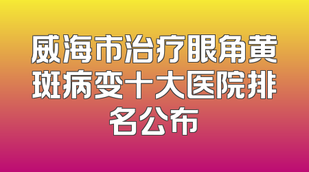 威海市治疗眼角黄斑病变十大医院排名公布