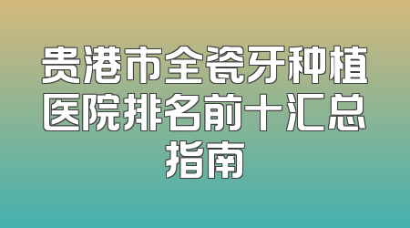 贵港市全瓷牙种植医院排名前十汇总指南