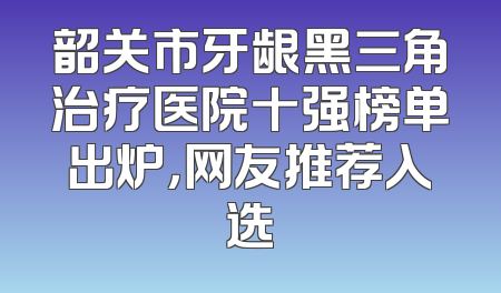 韶关市牙龈黑三角治疗医院十强榜单出炉，网友推荐入选