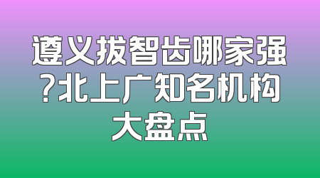 遵义拔智齿哪家强？北上广知名机构大盘点