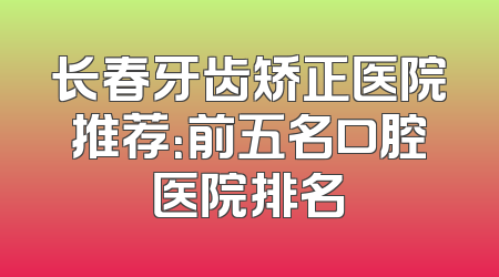 长春牙齿矫正医院推荐：前五名口腔医院排名