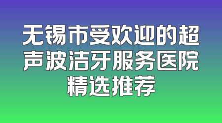 无锡市受欢迎的超声波洁牙服务医院精选推荐