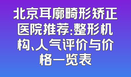 北京耳廓畸形矫正医院推荐：整形机构、人气评价与价格一览表