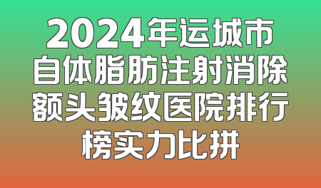 2024年运城市自体脂肪注射消除额头皱纹医院排行榜实力比拼