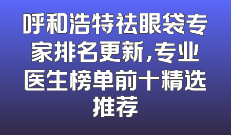 呼和浩特祛眼袋专家排名更新，专业医生榜单前十精选推荐