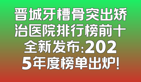 晋城牙槽骨突出矫治医院排行榜前十全新发布：2025年度榜单出炉！