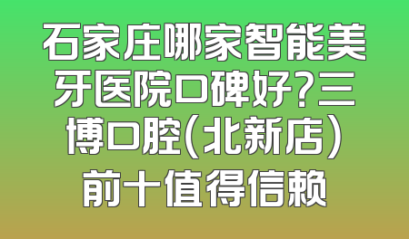 石家庄哪家智能美牙医院口碑好？三博口腔（北新店）前十值得信赖