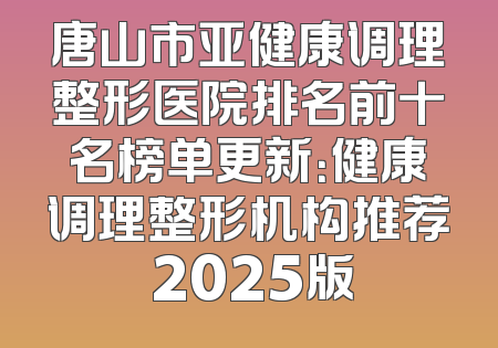 唐山市亚健康调理整形医院排名前十名榜单更新：健康调理整形机构推荐 2025版