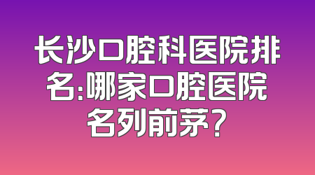 长沙口腔科医院排名：哪家口腔医院名列前茅？