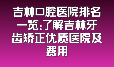 吉林口腔医院排名一览：了解吉林牙齿矫正优质医院及费用