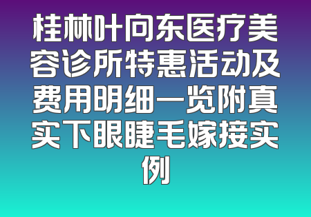 桂林叶向东医疗美容诊所特惠活动及费用明细一览附真实下眼睫毛嫁接实例