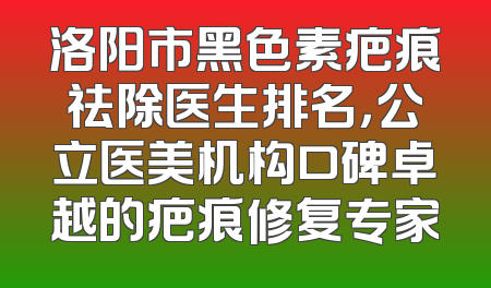 洛阳市黑色素疤痕祛除医生排名，公立医美机构口碑卓越的疤痕修复专家