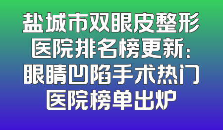 盐城市双眼皮整形医院排名榜更新：眼睛凹陷手术热门医院榜单出炉