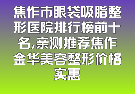 焦作市眼袋吸脂整形医院排行榜前十名，亲测推荐焦作金华美容整形价格实惠