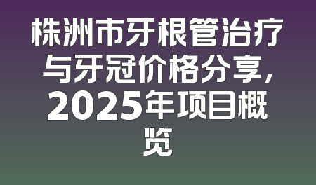 株洲市牙根管治疗与牙冠价格分享，2025年项目概览
