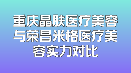重庆晶肤医疗美容与荣昌米格医疗美容实力对比