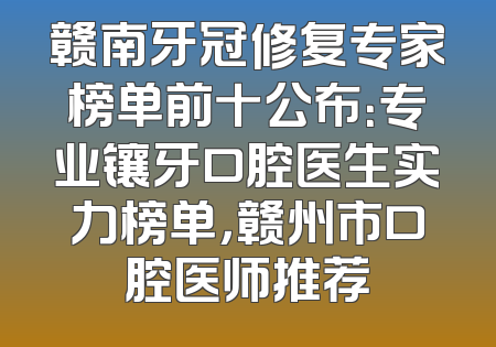 赣南牙冠修复专家榜单前十公布：专业镶牙口腔医生实力榜单，赣州市口腔医师推荐