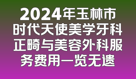 2024年玉林市时代天使美学牙科正畸与美容外科服务费用一览无遗