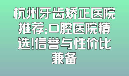 杭州牙齿矫正医院推荐：口腔医院精选！信誉与性价比兼备
