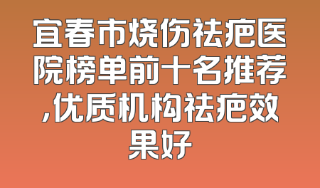 宜春市烧伤祛疤医院榜单前十名推荐，优质机构祛疤效果好