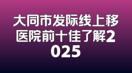 大同市发际线上移医院前十佳了解2025
