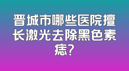 晋城市哪些医院擅长激光去除黑色素痣？