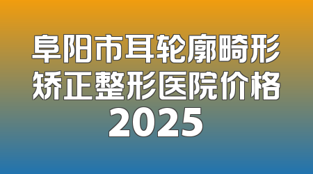 阜阳市耳轮廓畸形矫正整形医院价格2025