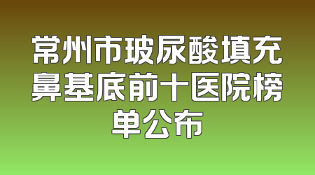 常州市玻尿酸填充鼻基底前十医院榜单公布
