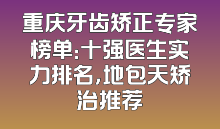 重庆牙齿矫正专家榜单：十强医生实力排名，地包天矫治推荐