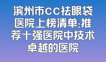滨州市cc祛眼袋医院上榜清单：推荐十强医院中技术卓越的医院
