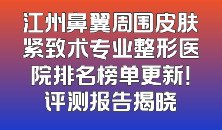 江州鼻翼周围皮肤紧致术专业整形医院排名榜单更新！评测报告揭晓