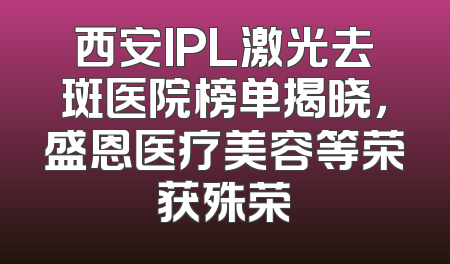 西安IPL激光去斑医院榜单揭晓，盛恩医疗美容等荣获殊荣