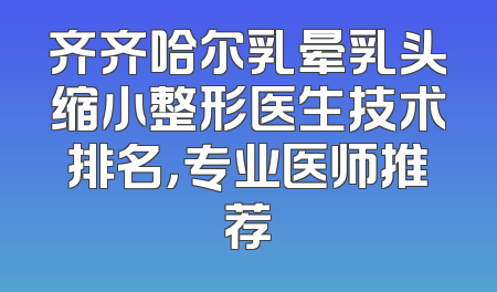 齐齐哈尔乳晕乳头缩小整形医生技术排名，专业医师推荐