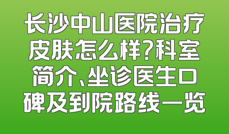 长沙中山医院治疗皮肤怎么样？科室简介、坐诊医生口碑及到院路线一览