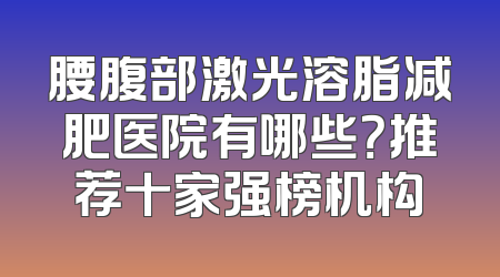 腰腹部激光溶脂减肥医院有哪些？推荐十家强榜机构