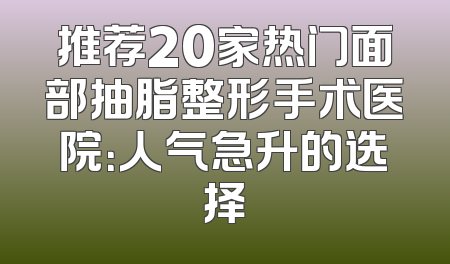 推荐20家热门面部抽脂整形手术医院：人气急升的选择