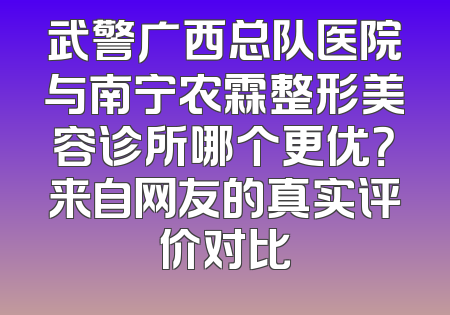 武警广西总队医院与南宁农霖整形美容诊所哪个更优？来自网友的真实评价对比