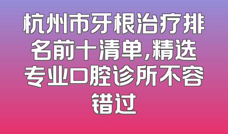 杭州市牙根治疗排名前十清单，精选专业口腔诊所不容错过
