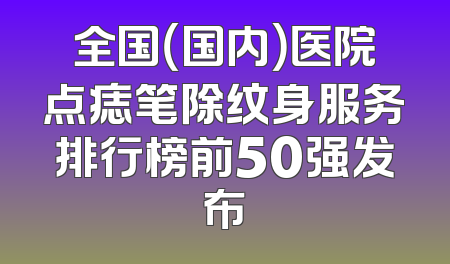全国（国内）医院点痣笔除纹身服务排行榜前50强发布