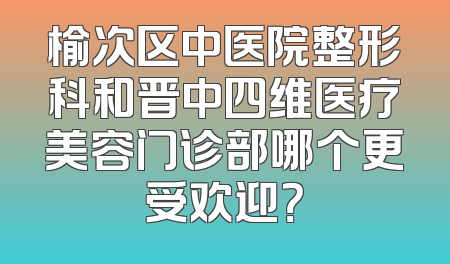 榆次区中医院整形科和晋中四维医疗美容门诊部哪个更受欢迎？