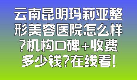 云南昆明玛莉亚整形美容医院怎么样？机构口碑+收费多少钱？在线看！