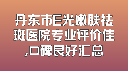 丹东市E光嫩肤祛斑医院专业评价佳，口碑良好汇总