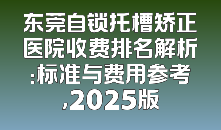 东莞自锁托槽矫正医院收费排名解析：标准与费用参考，2025版