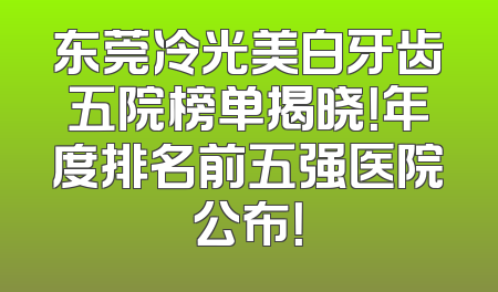 东莞冷光美白牙齿五院榜单揭晓！年度排名前五强医院公布！